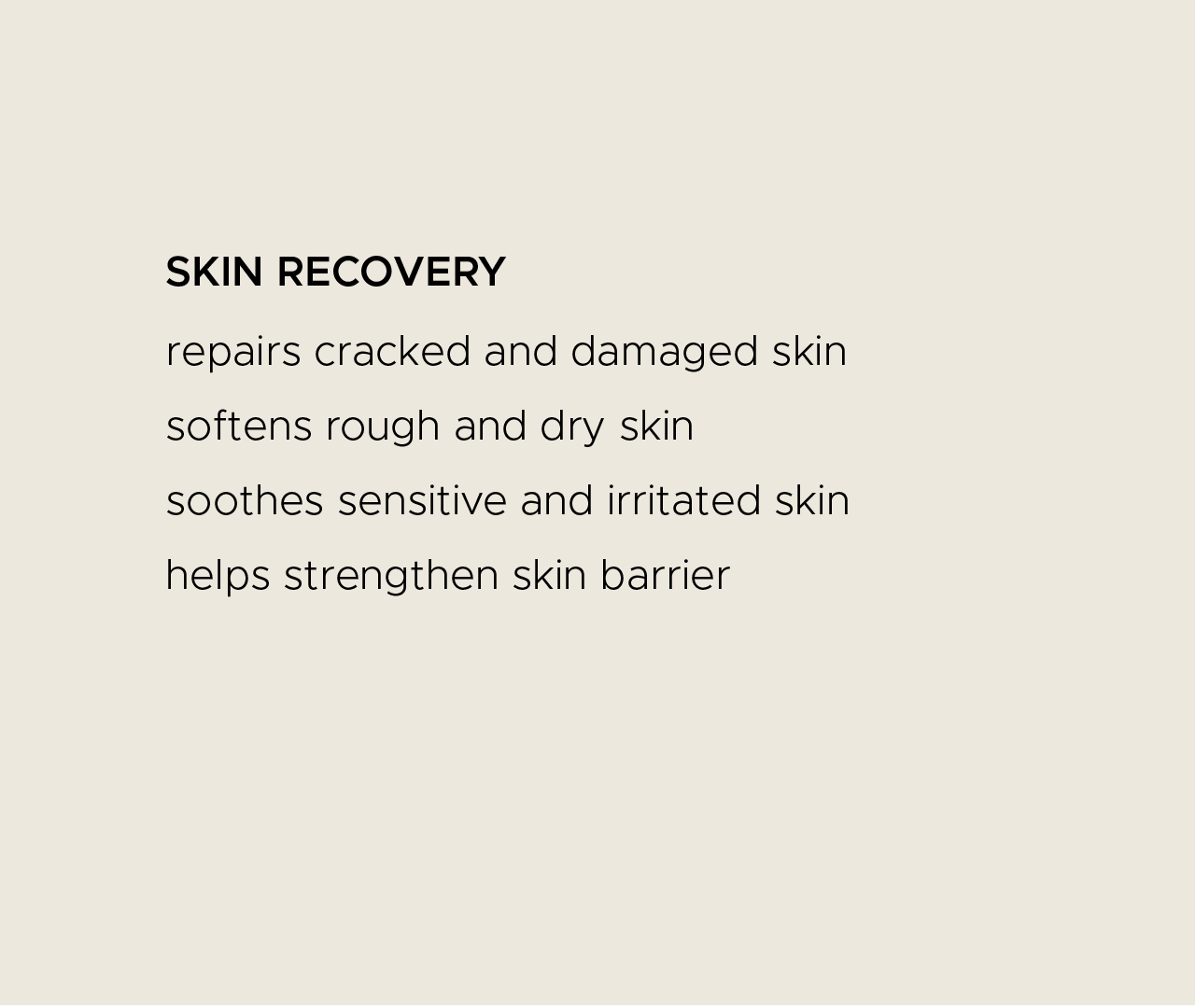 Skin recovery. Repairs cracked and damaged skin. Softens rough and dry skin. Soothes sensitive and irritated skin. Helps strengthen skin barrier.