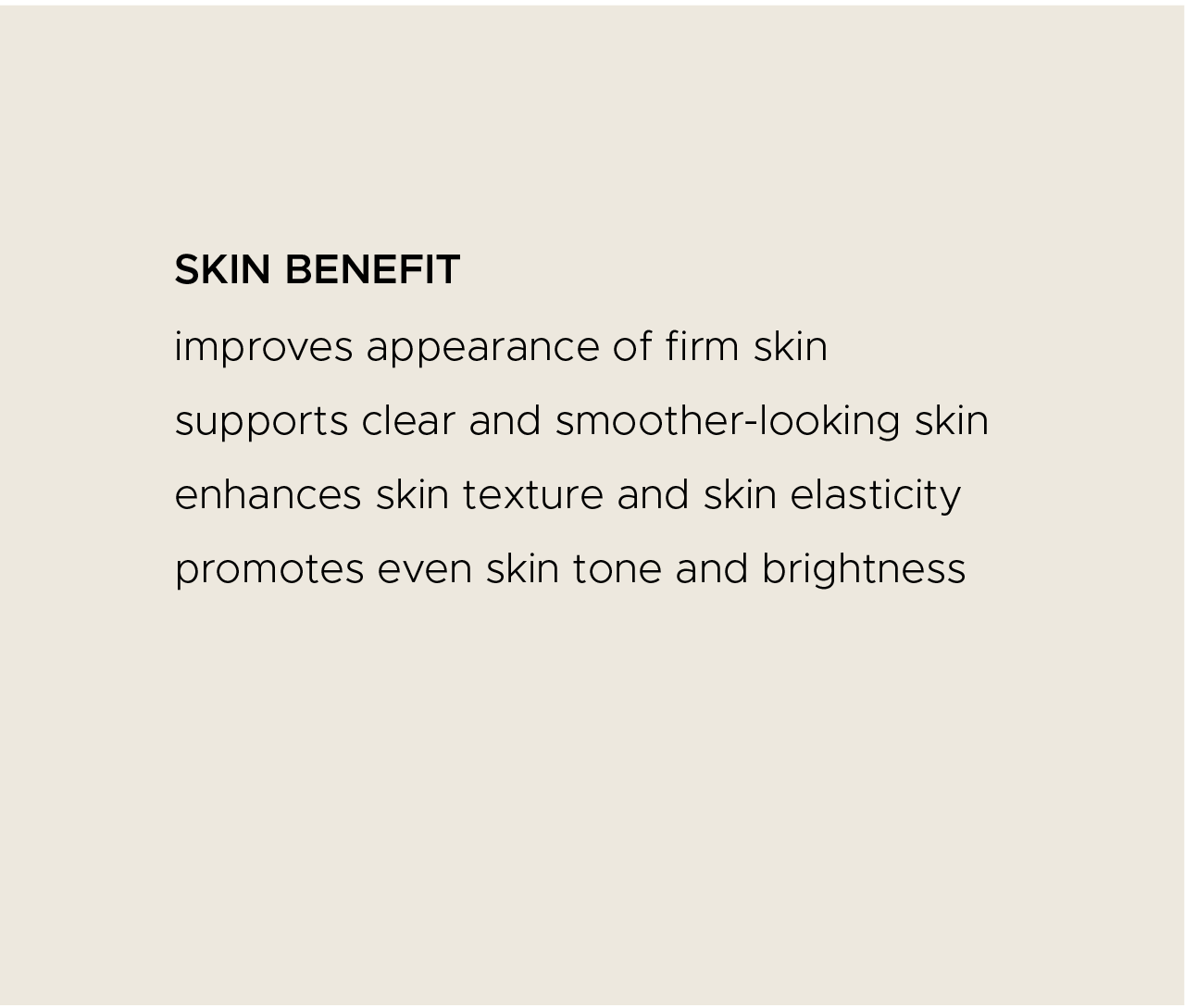 Skin benefit. Improves appearance of firm skin. Supports clear and smoother-looking skin. Enhances skin texture and skin elasticity. Promotes even skin tone and brightness.