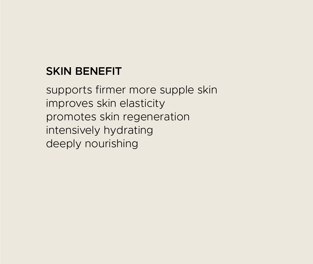 Skin benefit. Supports firmer, more supple skin. Improves skin elasticity. Promotes skin regeneration. Intensively hydrating. Deeply nourishing.