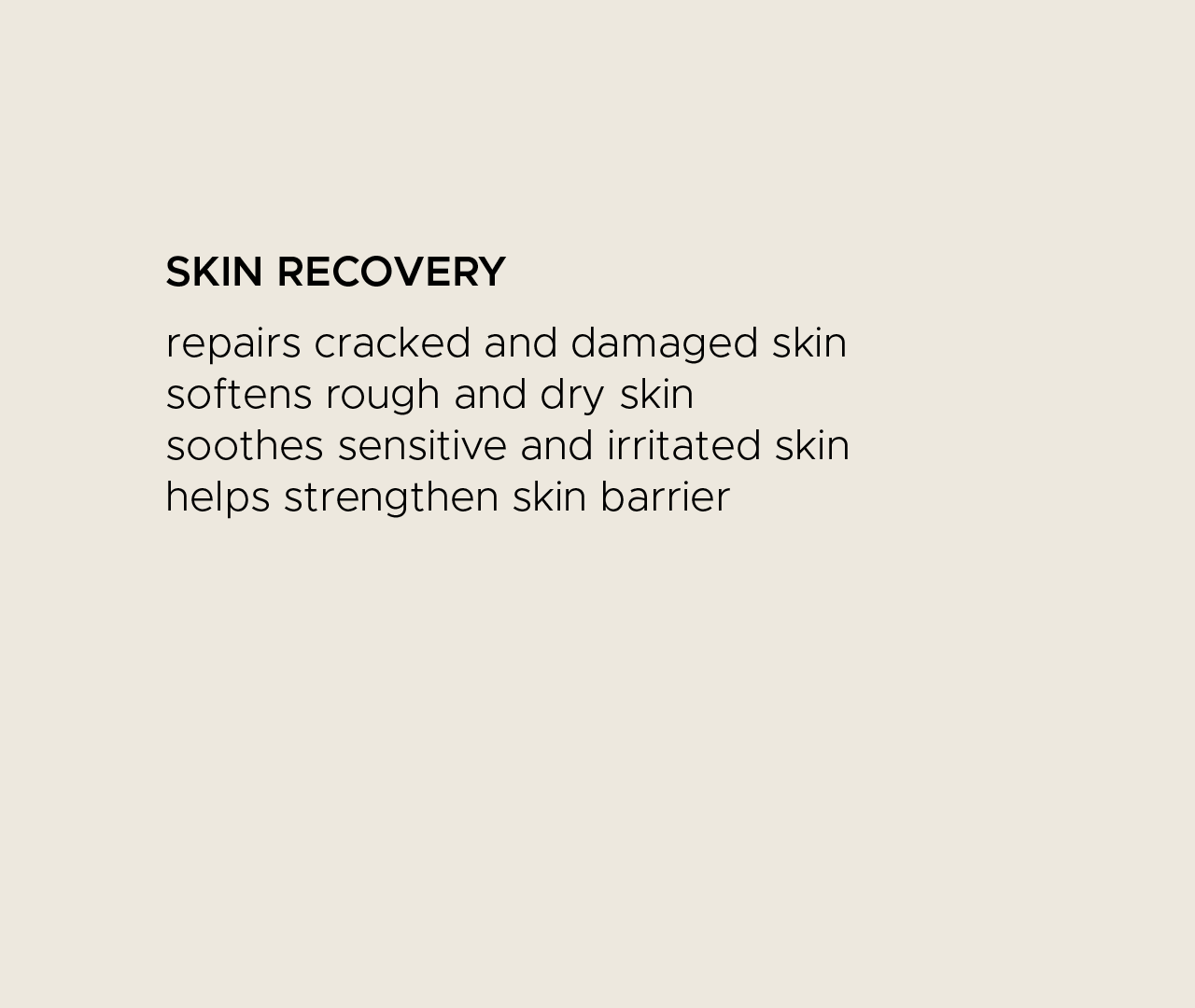 Skin recovery. Repairs cracked and damaged skin. Softens rough and dry skin. Soothes sensitive and irritated skin. Helps strengthen skin barrier.