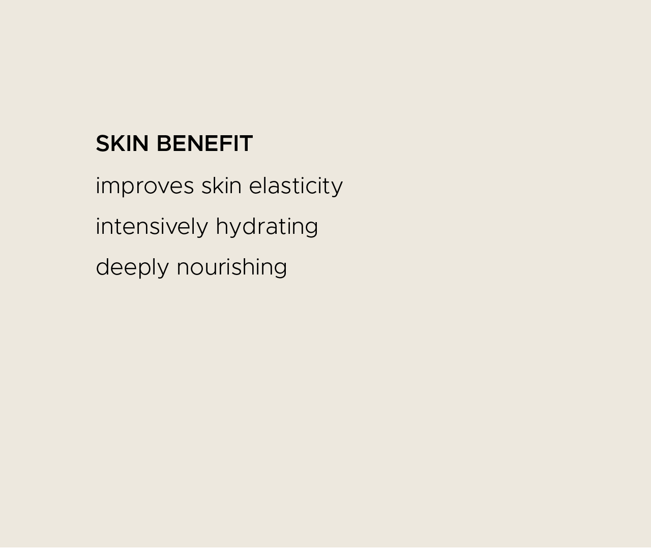 Skin benefit. Improves skin elasticity. Intensively hydrating. Deeply nourishing.