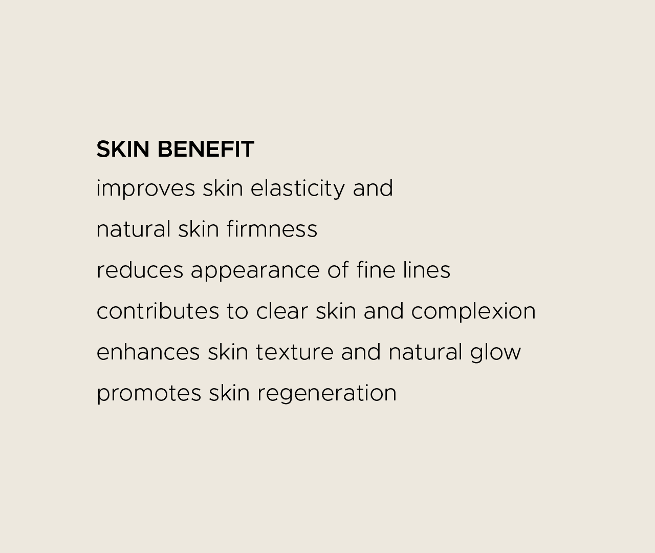 Skin benefit. Improves skin elasticity and natural skin firmness. Reduces appearance of fine lines. Contributes to clear skin and complexion. Enhances skin texture and natural glow. Promotes skin regeneration.