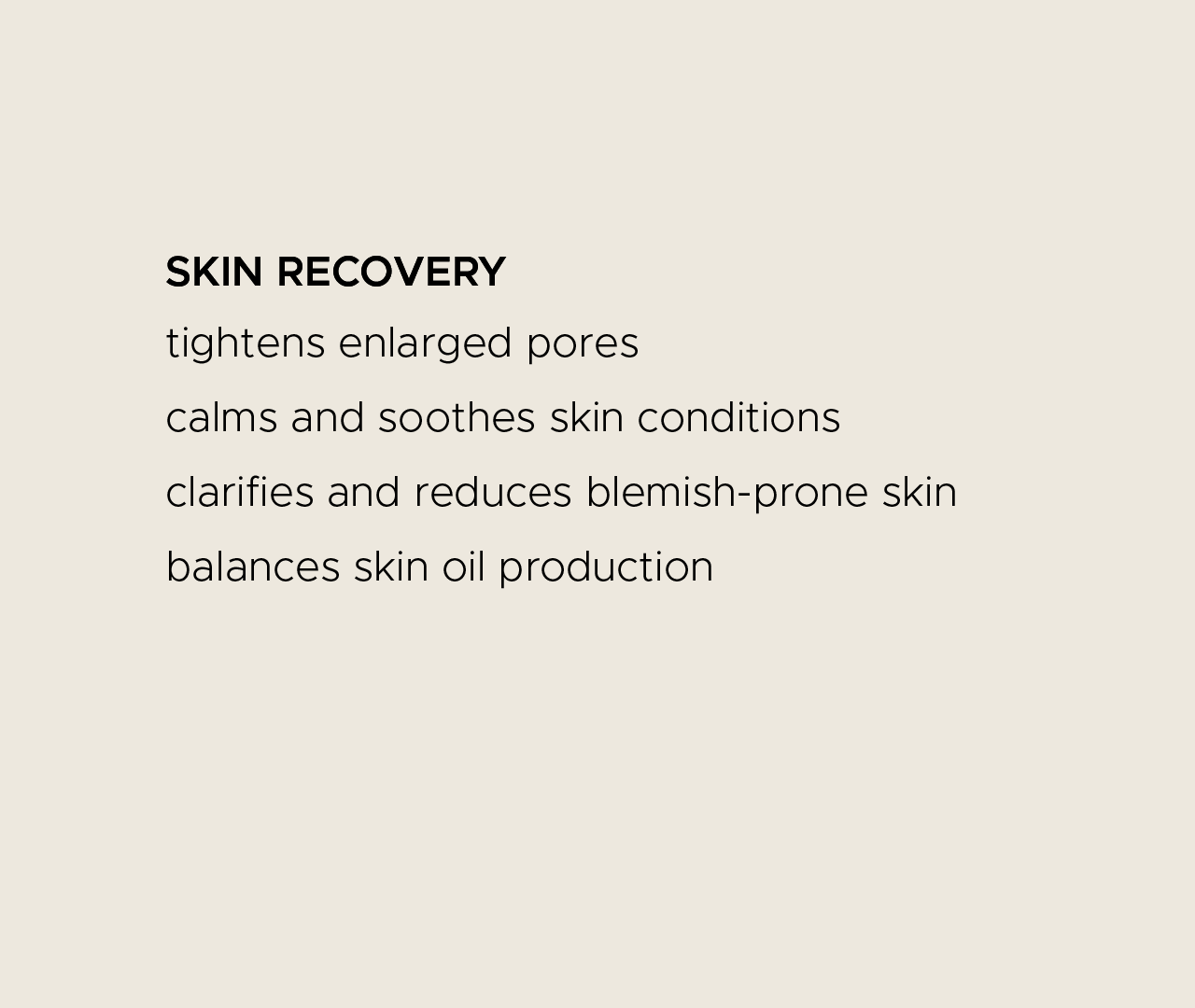 Skin recovery. Tightens enlarged pores. Calms and soothes skin conditions. Clarifies and reduces blemish-prone skin. Balances skin oil production.