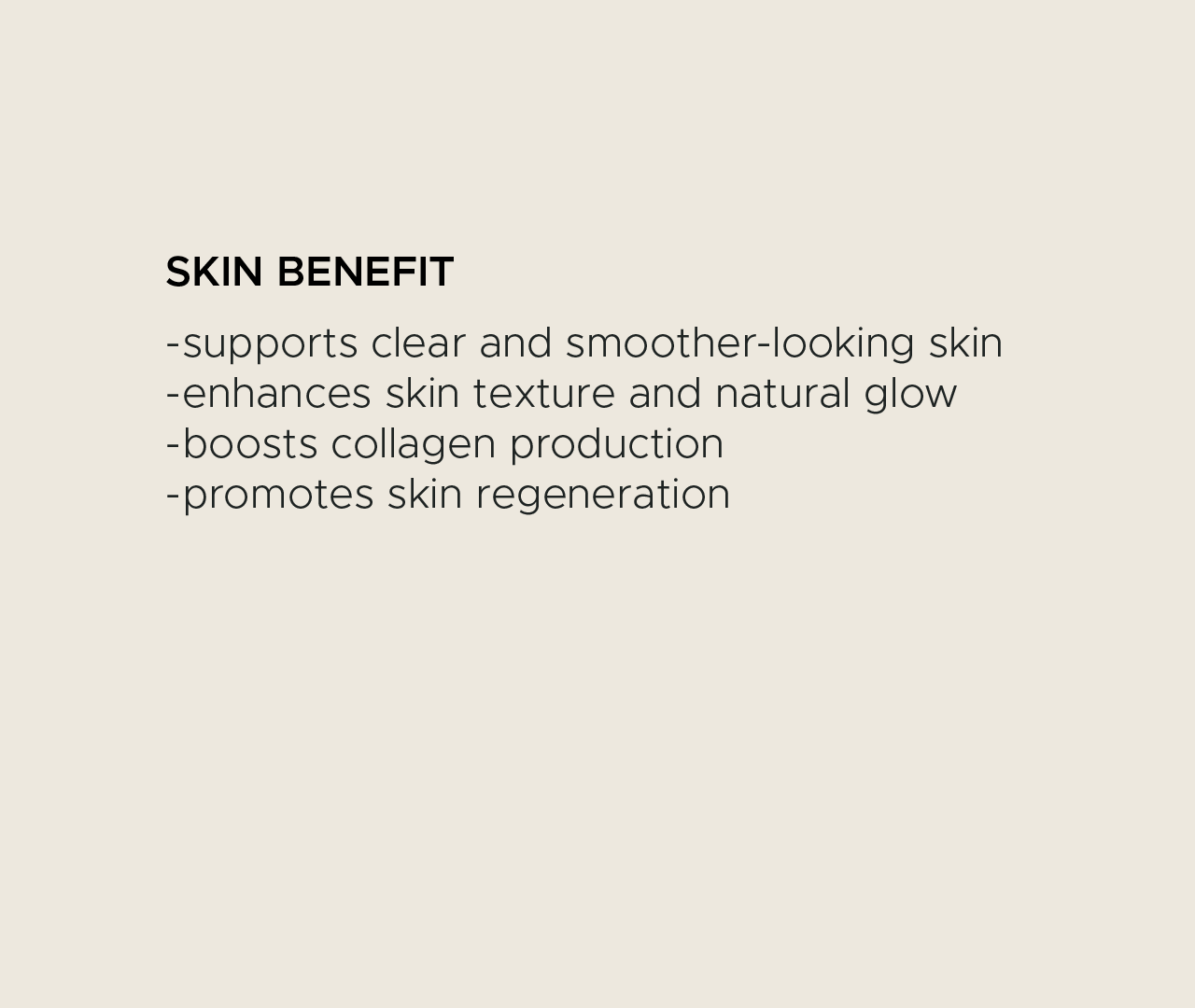 Skin benefit. Supports clear and smoother-looking skin. Enhances skin texture and natural glow. Boosts collagen production. Promotes skin regeneration.
