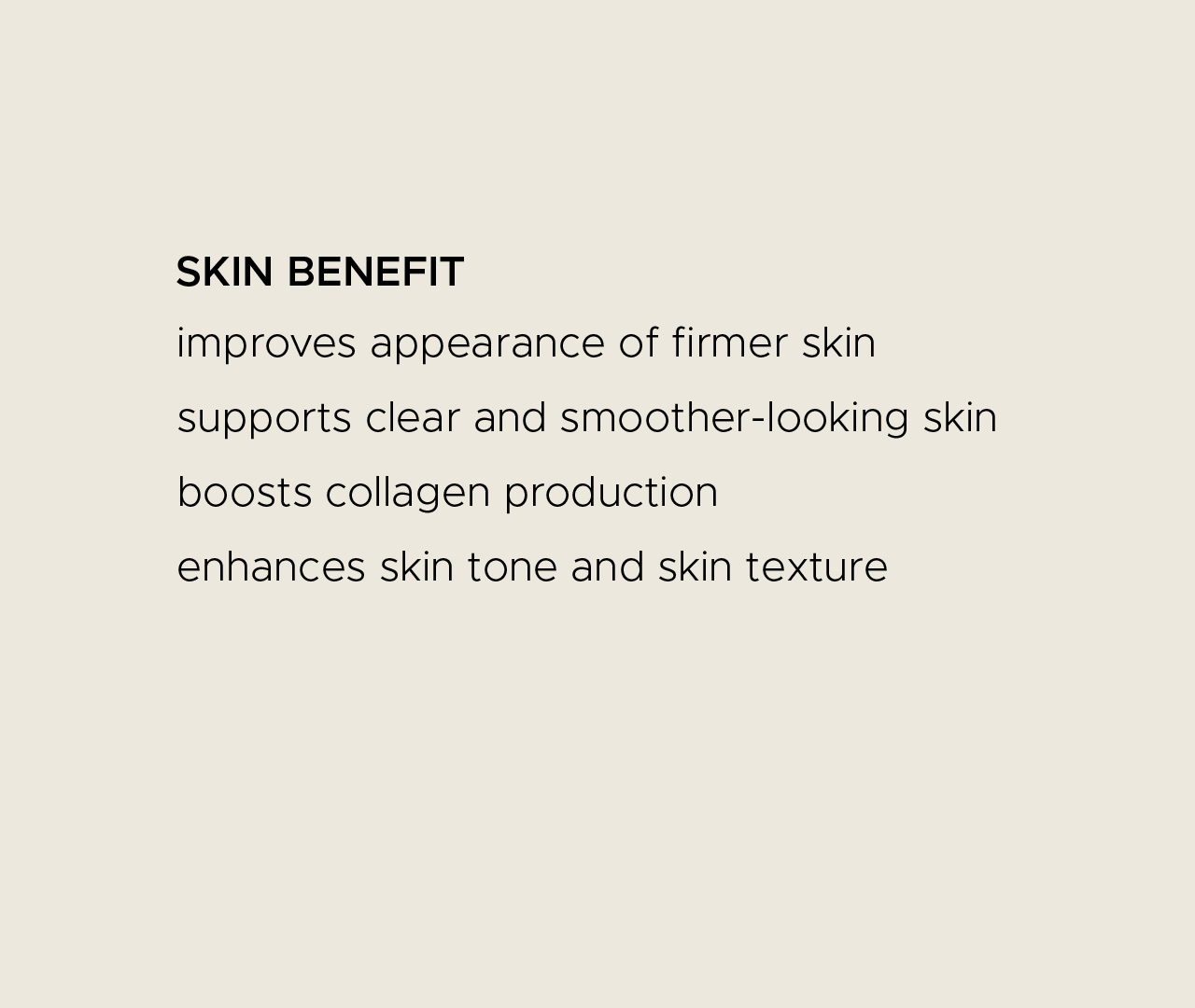 Skin benefit. Improves appearance of firmer skin. Supports clear and smoother-looking skin. Boosts collagen production. Enhances skin tone and skin texture.