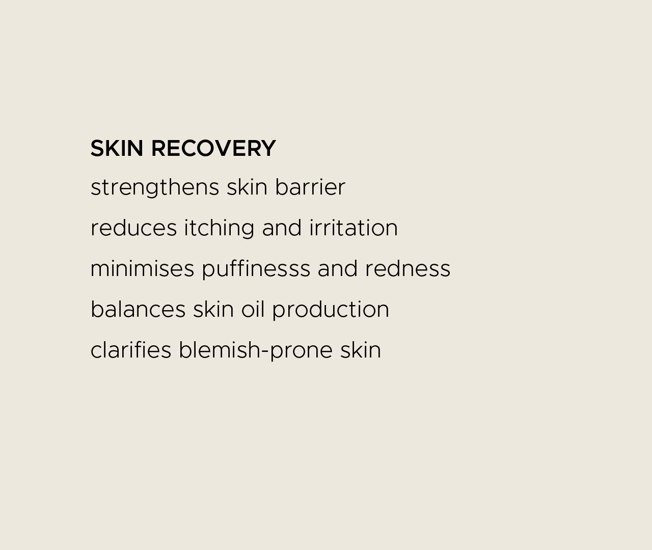 Skin recovery. Strengthens skin barrier. Reduces itching and irritation. Minimises puffiness and redness. Balances skin oil production. Clarifies blemish-prone skin.