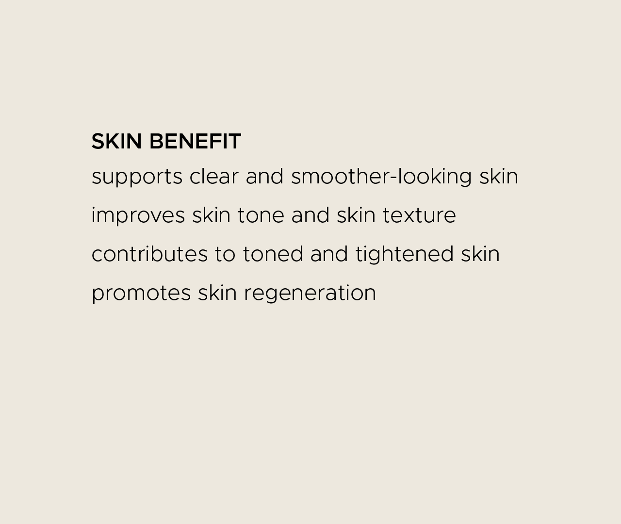 Skin benefit. Supports clear and smoother-looking skin. Improves skin tone and skin texture. Contributes to toned and tightened skin. Promotes skin regeneration.