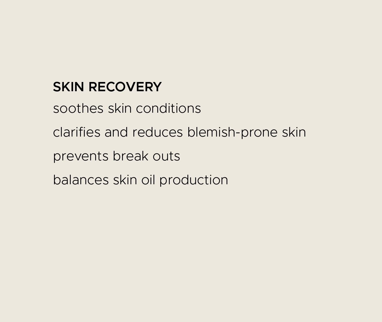 Skin recovery. Soothes skin conditions. Clarifies and reduces blemish-prone skin. Prevents breakouts. Balances skin oil production.